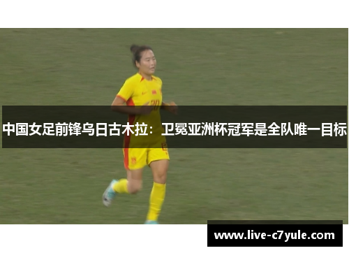 中国女足前锋乌日古木拉：卫冕亚洲杯冠军是全队唯一目标
